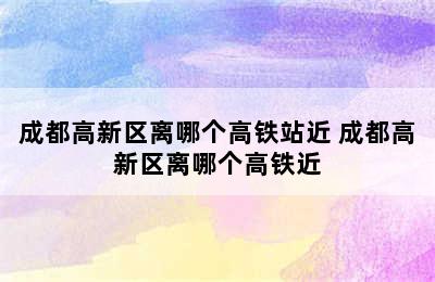 成都高新区离哪个高铁站近 成都高新区离哪个高铁近